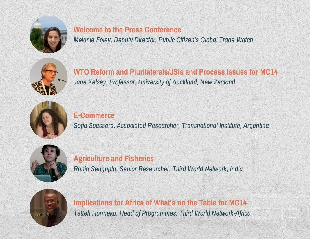 Welcome to the press conference: Melanie Foley, Deputy Director, Public Citizen’s Global Trade Watch. WTO Reform and Plurilaterals/JSIs and Process Issues for MC14: Jane Kelsay, Professor, University of Auckland, New Zealand. E-Commerce: Sofia Scassera, Accociated Rsearcher, Tanslational Institute, Argentinia. Agriculture and Fisheries: Ranja Sengupta, Senior Researcher, Third World Network, India. Implications for Africa of What’s on the Table for MC14: Tetteh Hormeku, Head of Programmes, Third World Network—Africa.